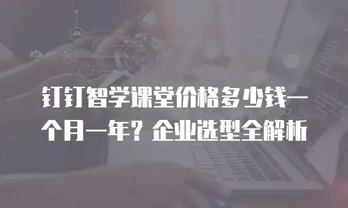 钉钉智学课堂价格多少钱一个月一年？企业选型全解析