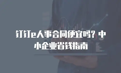 钉钉e人事合同便宜吗？中小企业省钱指南