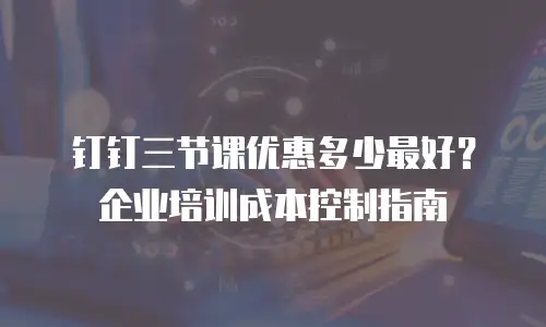 钉钉三节课优惠多少最好？企业培训成本控制指南