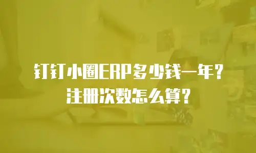 钉钉小圈ERP多少钱一年？注册次数怎么算？