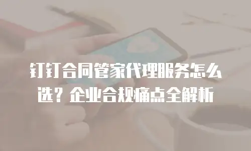钉钉合同管家代理服务怎么选？企业合规痛点全解析