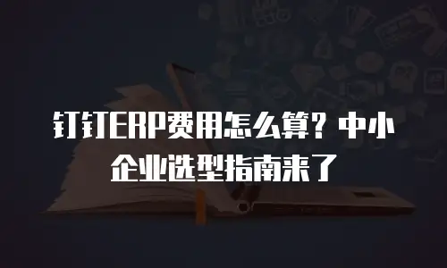 钉钉ERP费用怎么算？中小企业选型指南来了