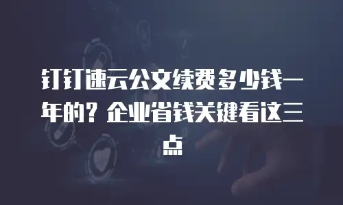 钉钉速云公文续费多少钱一年的？企业省钱关键看这三点