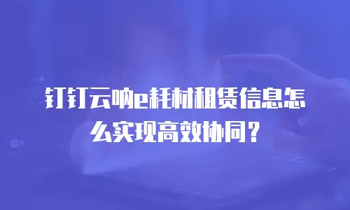 钉钉云呐e耗材租赁信息怎么实现高效协同？