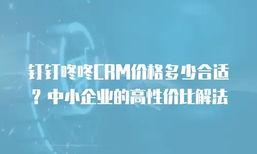 钉钉咚咚CRM价格多少合适？中小企业的高性价比解法