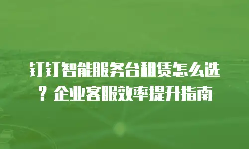 钉钉智能服务台租赁怎么选？企业客服效率提升指南