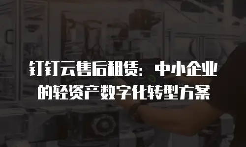 钉钉云售后租赁：中小企业的轻资产数字化转型方案