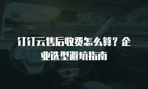 钉钉云售后收费怎么算？企业选型避坑指南