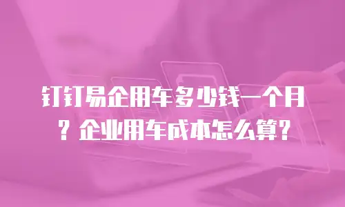 钉钉易企用车多少钱一个月？企业用车成本怎么算？