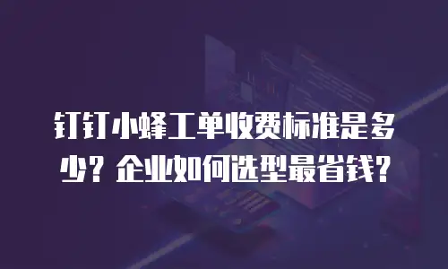 钉钉小蜂工单收费标准是多少？企业如何选型最省钱？