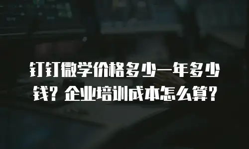钉钉微学价格多少一年多少钱？企业培训成本怎么算？