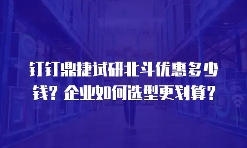 钉钉鼎捷试研北斗优惠多少钱？企业如何选型更划算？
