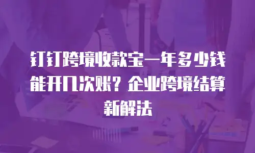 钉钉跨境收款宝一年多少钱能开几次账？企业跨境结算新解法