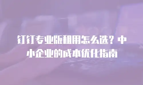 钉钉专业版租用怎么选？中小企业的成本优化指南