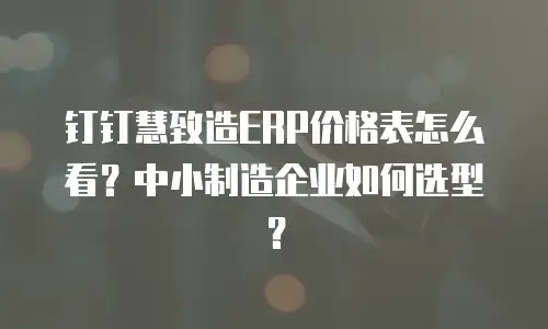 钉钉慧致造ERP价格表怎么看？中小制造企业如何选型？