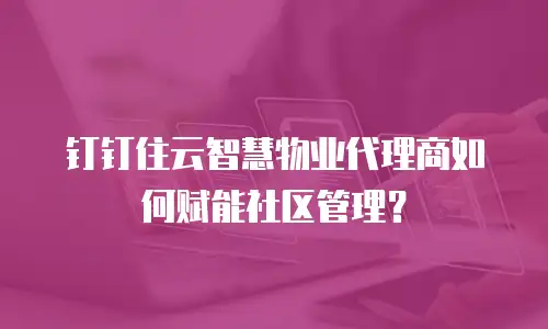 钉钉住云智慧物业代理商如何赋能社区管理？