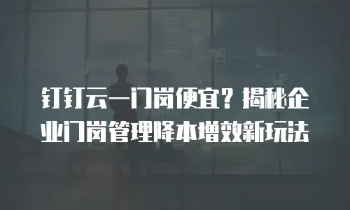 钉钉云一门岗便宜？揭秘企业门岗管理降本增效新玩法