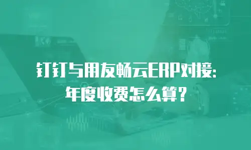 钉钉与用友畅云ERP对接：年度收费怎么算？