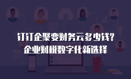 钉钉企聚变财务云多少钱？企业财税数字化新选择