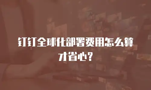 钉钉全球化部署费用怎么算才省心？