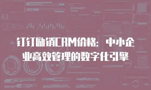 钉钉励销CRM价格：中小企业高效管理的数字化引擎