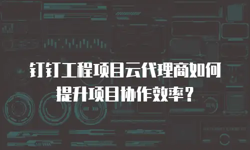 钉钉工程项目云代理商如何提升项目协作效率？