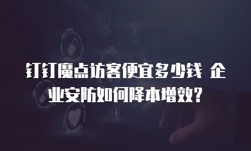 钉钉魔点访客便宜多少钱 企业安防如何降本增效？