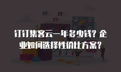 钉钉集客云一年多少钱？企业如何选择性价比方案？