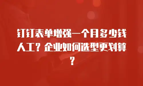 钉钉表单增强一个月多少钱人工？企业如何选型更划算？