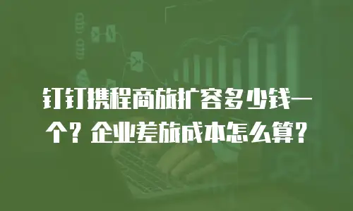 钉钉携程商旅扩容多少钱一个？企业差旅成本怎么算？