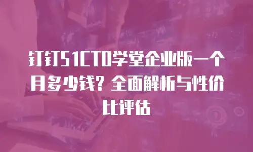 钉钉51CTO学堂企业版一个月多少钱？全面解析与性价比评估