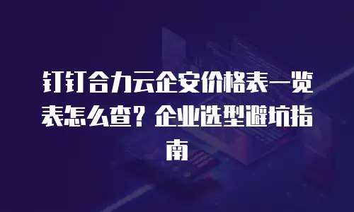 钉钉合力云企安价格表一览表怎么查？企业选型避坑指南
