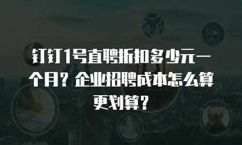 钉钉1号直聘折扣多少元一个月？企业招聘成本怎么算更划算？