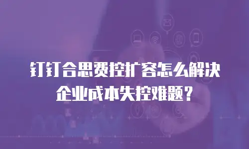 钉钉合思费控扩容怎么解决企业成本失控难题？