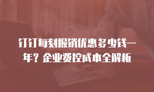 钉钉每刻报销优惠多少钱一年？企业费控成本全解析