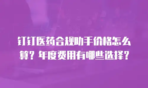 钉钉医药合规助手价格怎么算？年度费用有哪些选择？