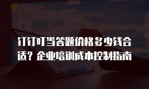 钉钉叮当答题价格多少钱合适？企业培训成本控制指南