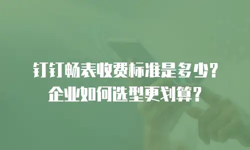 钉钉畅表收费标准是多少？企业如何选型更划算？