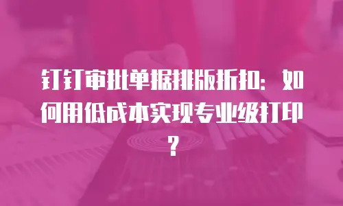 钉钉审批单据排版折扣：如何用低成本实现专业级打印？
