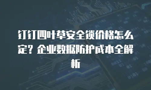 钉钉四叶草安全锁价格怎么定？企业数据防护成本全解析
