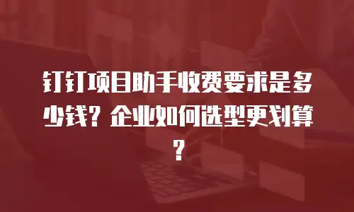 钉钉项目助手收费要求是多少钱？企业如何选型更划算？
