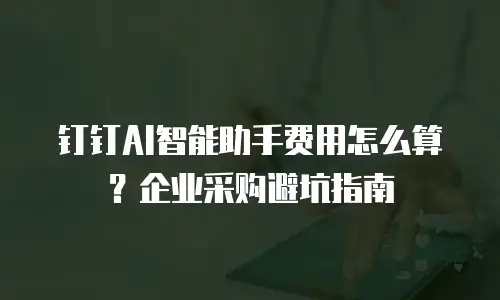 钉钉AI智能助手费用怎么算？企业采购避坑指南