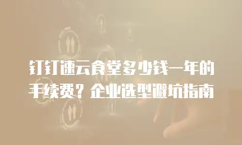 钉钉速云食堂多少钱一年的手续费？企业选型避坑指南