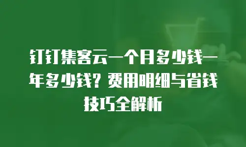 钉钉集客云一个月多少钱一年多少钱？费用明细与省钱技巧全解析