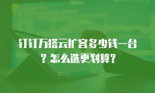 钉钉万搭云扩容多少钱一台？怎么选更划算？