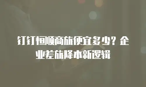 钉钉恒顺商旅便宜多少？企业差旅降本新逻辑