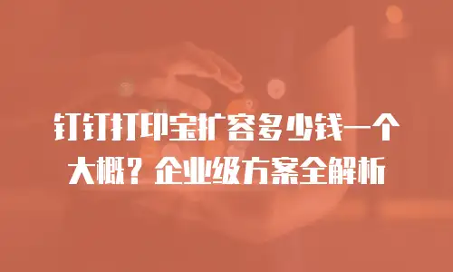 钉钉打印宝扩容多少钱一个大概？企业级方案全解析