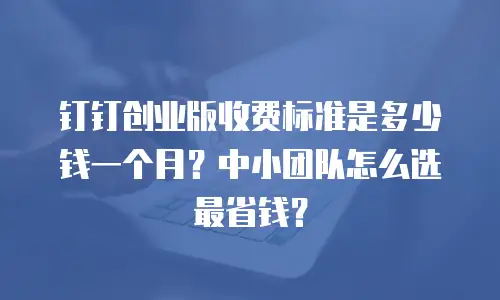 钉钉创业版收费标准是多少钱一个月？中小团队怎么选最省钱？