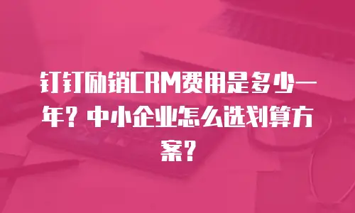 钉钉励销CRM费用是多少一年？中小企业怎么选划算方案？