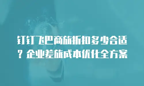 钉钉飞巴商旅折扣多少合适？企业差旅成本优化全方案